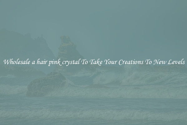 Wholesale a hair pink crystal To Take Your Creations To New Levels